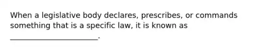 When a legislative body declares, prescribes, or commands something that is a specific law, it is known as _______________________.