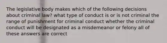 The legislative body makes which of the following decisions about criminal law? what type of conduct is or is not criminal the range of punishment for criminal conduct whether the criminal conduct will be designated as a misdemeanor or felony all of these answers are correct