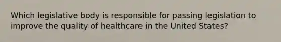 Which legislative body is responsible for passing legislation to improve the quality of healthcare in the United States?