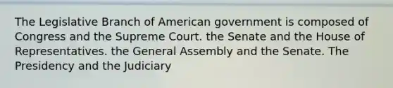 The Legislative Branch of American government is composed of Congress and the Supreme Court. the Senate and the House of Representatives. the General Assembly and the Senate. The Presidency and the Judiciary