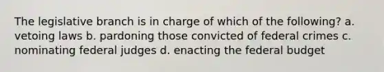 The legislative branch is in charge of which of the following? a. vetoing laws b. pardoning those convicted of federal crimes c. nominating federal judges d. enacting the federal budget