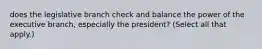 does the legislative branch check and balance the power of the executive branch, especially the president? (Select all that apply.)