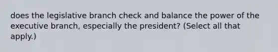 does the legislative branch check and balance the power of <a href='https://www.questionai.com/knowledge/kBllUhZHhd-the-executive-branch' class='anchor-knowledge'>the executive branch</a>, especially the president? (Select all that apply.)