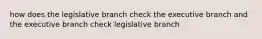 how does the legislative branch check the executive branch and the executive branch check legislative branch