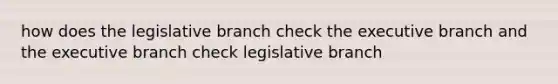 how does the legislative branch check the executive branch and the executive branch check legislative branch