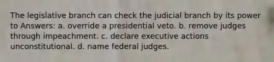 The legislative branch can check the judicial branch by its power to Answers: a. override a presidential veto. b. remove judges through impeachment. c. declare executive actions unconstitutional. d. name federal judges.