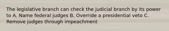 The legislative branch can check the judicial branch by its power to A. Name federal judges B. Override a presidential veto C. Remove judges through impeachment