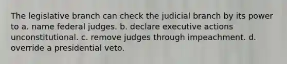 The legislative branch can check the judicial branch by its power to a. name federal judges. b. declare executive actions unconstitutional. c. remove judges through impeachment. d. override a presidential veto.