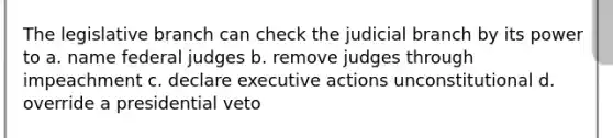 The legislative branch can check the judicial branch by its power to a. name federal judges b. remove judges through impeachment c. declare executive actions unconstitutional d. override a presidential veto