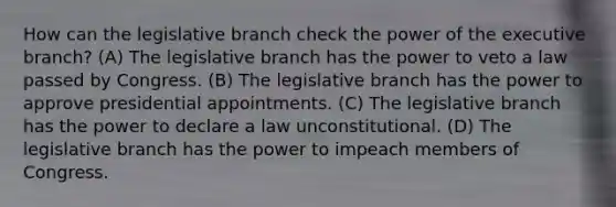 How can the legislative branch check the power of the executive branch? (A) The legislative branch has the power to veto a law passed by Congress. (B) The legislative branch has the power to approve presidential appointments. (C) The legislative branch has the power to declare a law unconstitutional. (D) The legislative branch has the power to impeach members of Congress.