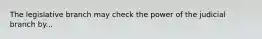 The legislative branch may check the power of the judicial branch by...