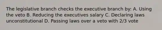 The legislative branch checks the executive branch by: A. Using the veto B. Reducing the executives salary C. Declaring laws unconstitutional D. Passing laws over a veto with 2/3 vote