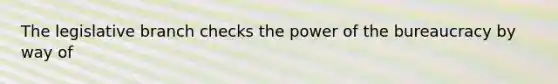 The legislative branch checks the power of the bureaucracy by way of