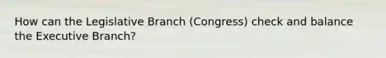 How can the Legislative Branch (Congress) check and balance the Executive Branch?