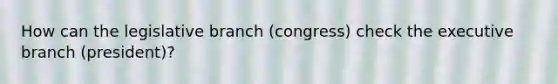 How can the legislative branch (congress) check the executive branch (president)?