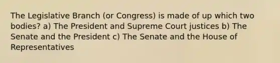 The Legislative Branch (or Congress) is made of up which two bodies? a) The President and Supreme Court justices b) The Senate and the President c) The Senate and the House of Representatives