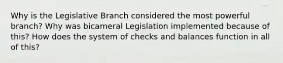 Why is the Legislative Branch considered the most powerful branch? Why was bicameral Legislation implemented because of this? How does the system of checks and balances function in all of this?