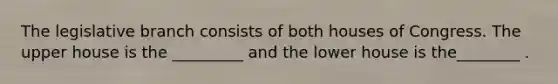 The legislative branch consists of both houses of Congress. The upper house is the _________ and the lower house is the________ .