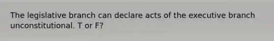 The legislative branch can declare acts of the executive branch unconstitutional. T or F?