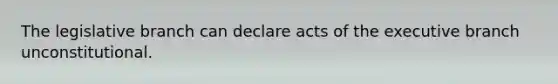 The legislative branch can declare acts of the executive branch unconstitutional.