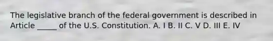 The legislative branch of the federal government is described in Article _____ of the U.S. Constitution. A. I B. II C. V D. III E. IV