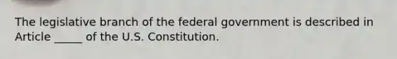 The legislative branch of the federal government is described in Article _____ of the U.S. Constitution.