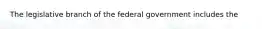 The legislative branch of the federal government includes the