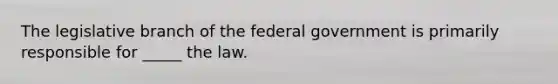 The legislative branch of the federal government is primarily responsible for _____ the law.