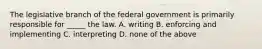 The legislative branch of the federal government is primarily responsible for _____ the law. A. writing B. enforcing and implementing C. interpreting D. none of the above