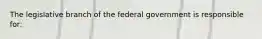 ​The legislative branch of the federal government is responsible for: