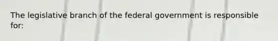 ​The legislative branch of the federal government is responsible for: