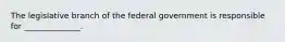 The legislative branch of the federal government is responsible for ______________.