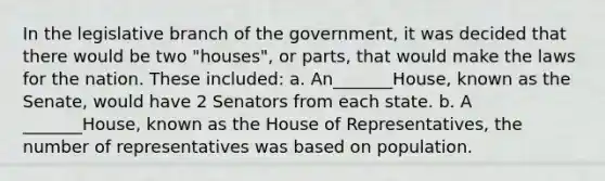 In the legislative branch of the government, it was decided that there would be two "houses", or parts, that would make the laws for the nation. These included: a. An_______House, known as the Senate, would have 2 Senators from each state. b. A _______House, known as the House of Representatives, the number of representatives was based on population.