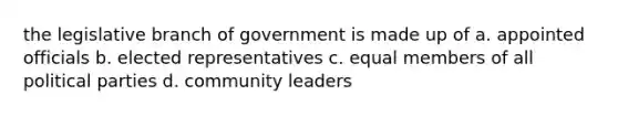 the legislative branch of government is made up of a. appointed officials b. elected representatives c. equal members of all political parties d. community leaders