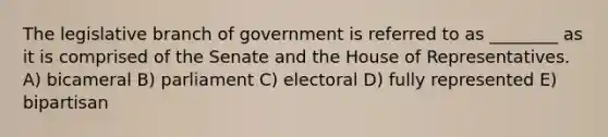 The legislative branch of government is referred to as ________ as it is comprised of the Senate and the House of Representatives. A) bicameral B) parliament C) electoral D) fully represented E) bipartisan