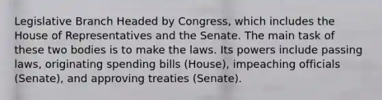 Legislative Branch Headed by Congress, which includes the House of Representatives and the Senate. The main task of these two bodies is to make the laws. Its powers include passing laws, originating spending bills (House), impeaching officials (Senate), and approving treaties (Senate).