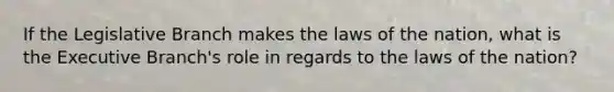 If the Legislative Branch makes the laws of the nation, what is the Executive Branch's role in regards to the laws of the nation?