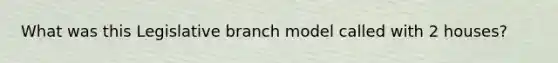 What was this Legislative branch model called with 2 houses?