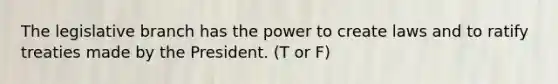 The legislative branch has the power to create laws and to ratify treaties made by the President. (T or F)