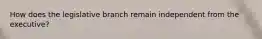 How does the legislative branch remain independent from the executive?
