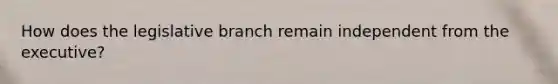 How does the legislative branch remain independent from the executive?