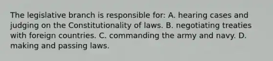 The legislative branch is responsible for: A. hearing cases and judging on the Constitutionality of laws. B. negotiating treaties with foreign countries. C. commanding the army and navy. D. making and passing laws.