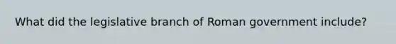 What did the legislative branch of Roman government include?