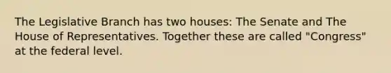 The Legislative Branch has two houses: The Senate and The House of Representatives. Together these are called "Congress" at the federal level.