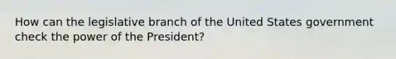 How can the legislative branch of the United States government check the power of the President?