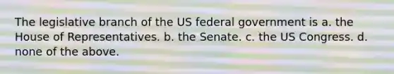 The legislative branch of the US federal government is a. the House of Representatives. b. the Senate. c. the US Congress. d. none of the above.