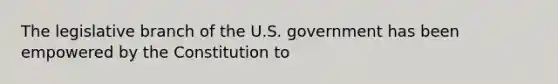 The legislative branch of the U.S. government has been empowered by the Constitution to