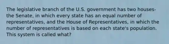 The legislative branch of the U.S. government has two houses- the Senate, in which every state has an equal number of representatives, and the House of Representatives, in which the number of representatives is based on each state's population. This system is called what?