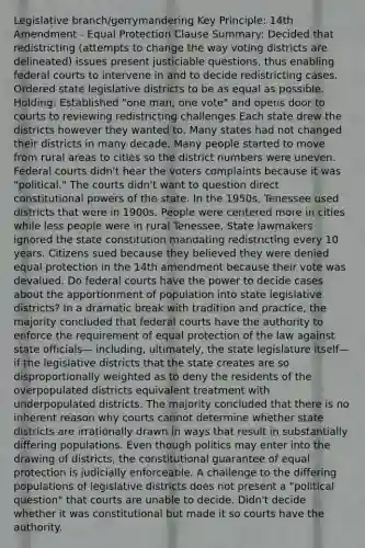 Legislative branch/gerrymandering Key Principle: 14th Amendment - Equal Protection Clause Summary: Decided that redistricting (attempts to change the way voting districts are delineated) issues present justiciable questions, thus enabling federal courts to intervene in and to decide redistricting cases. Ordered state legislative districts to be as equal as possible. Holding: Established "one man, one vote" and opens door to courts to reviewing redistricting challenges Each state drew the districts however they wanted to. Many states had not changed their districts in many decade. Many people started to move from rural areas to cities so the district numbers were uneven. Federal courts didn't hear the voters complaints because it was "political." The courts didn't want to question direct constitutional powers of the state. In the 1950s, Tenessee used districts that were in 1900s. People were centered more in cities while less people were in rural Tenessee. State lawmakers ignored the state constitution mandating redistricting every 10 years. Citizens sued because they believed they were denied equal protection in the 14th amendment because their vote was devalued. Do federal courts have the power to decide cases about the apportionment of population into state legislative districts? In a dramatic break with tradition and practice, the majority concluded that federal courts have the authority to enforce the requirement of equal protection of the law against state officials— including, ultimately, the state legislature itself—if the legislative districts that the state creates are so disproportionally weighted as to deny the residents of the overpopulated districts equivalent treatment with underpopulated districts. The majority concluded that there is no inherent reason why courts cannot determine whether state districts are irrationally drawn in ways that result in substantially differing populations. Even though politics may enter into the drawing of districts, the constitutional guarantee of equal protection is judicially enforceable. A challenge to the differing populations of legislative districts does not present a "political question" that courts are unable to decide. Didn't decide whether it was constitutional but made it so courts have the authority.