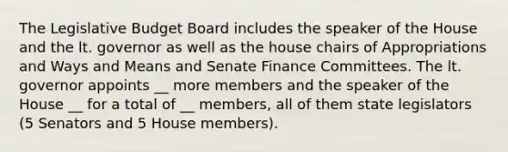 The Legislative Budget Board includes the speaker of the House and the lt. governor as well as the house chairs of Appropriations and Ways and Means and Senate Finance Committees. The lt. governor appoints __ more members and the speaker of the House __ for a total of __ members, all of them state legislators (5 Senators and 5 House members).